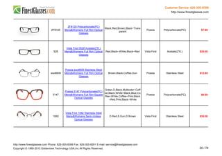 Customer Service: 626-305-8399
http://www.finestglasses.com
ZF8120
ZF8120 Polycarbonate(PC)
Mens&Womens Full Rim Optical
Glasses
Black,Red,Brown,Black~Trans
parent
Poesia Polycarbonate(PC) $7.90
528
Vista First 0528 Acetate(ZYL)
Mens&Womens Full Rim Optical
Glasses
Red,Black~White,Black~Red Vista First Acetate(ZYL) $35.00
eso6609
Poesia eso6609 Stainless Steel
Mens&Womens Full Rim Optical
Glasses
Brown,Black,Coffee,Gun Poesia Stainless Steel $12.95
5147
Poesia 5147 Polycarbonate(PC)
Mens&Womens Full Rim Square
Optical Glasses
Green,D.Black,Multicolor~Coff
ee,Black,White~Black,Blue,Co
ffee~White,Coffee~Pink,Black
~Red,Pink,Black~White
Poesia Polycarbonate(PC) $6.50
1082
Vista First 1082 Stainless Steel
Mens&Womens Semi-rimless
Optical Glasses
D.Red,S.Gun,D.Brown Vista First Stainless Steel $35.00
http://www.finestglasses.com Phone: 626-305-8399 Fax: 626-305-8391 E-mail: service@finestglasses.com
Copyright © 1995-2013 Goldentree Technology USA,Inc All Rights Reserved. 26 / 74
 
