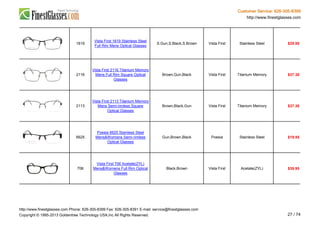 Customer Service: 626-305-8399
http://www.finestglasses.com
1619
Vista First 1619 Stainless Steel
Full Rim Mens Optical Glasses
S.Gun,S.Black,S.Brown Vista First Stainless Steel $29.95
2116
Vista First 2116 Titanium Memory
Mens Full Rim Square Optical
Glasses
Brown,Gun,Black Vista First Titanium Memory $37.38
2113
Vista First 2113 Titanium Memory
Mens Semi-rimless Square
Optical Glasses
Brown,Black,Gun Vista First Titanium Memory $37.38
6625
Poesia 6625 Stainless Steel
Mens&Womens Semi-rimless
Optical Glasses
Gun,Brown,Black Poesia Stainless Steel $19.95
706
Vista First 706 Acetate(ZYL)
Mens&Womens Full Rim Optical
Glasses
Black,Brown Vista First Acetate(ZYL) $39.95
http://www.finestglasses.com Phone: 626-305-8399 Fax: 626-305-8391 E-mail: service@finestglasses.com
Copyright © 1995-2013 Goldentree Technology USA,Inc All Rights Reserved. 27 / 74
 