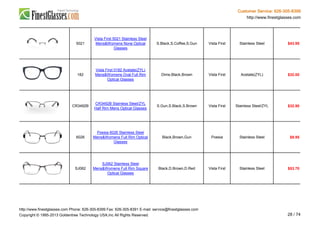 Customer Service: 626-305-8399
http://www.finestglasses.com
5021
Vista First 5021 Stainless Steel
Mens&Womens None Optical
Glasses
S.Black,S.Coffee,S.Gun Vista First Stainless Steel $43.95
182
Vista First 0182 Acetate(ZYL)
Mens&Womens Oval Full Rim
Optical Glasses
Dime,Black,Brown Vista First Acetate(ZYL) $32.00
CR3492B
CR3492B Stainless Steel/ZYL
Half Rim Mens Optical Glasses
S.Gun,S.Black,S.Brown Vista First Stainless Steel/ZYL $32.90
6026
Poesia 6026 Stainless Steel
Mens&Womens Full Rim Optical
Glasses
Black,Brown,Gun Poesia Stainless Steel $9.95
SJ062
SJ062 Stainless Steel
Mens&Womens Full Rim Square
Optical Glasses
Black,D.Brown,D.Red Vista First Stainless Steel $53.70
http://www.finestglasses.com Phone: 626-305-8399 Fax: 626-305-8391 E-mail: service@finestglasses.com
Copyright © 1995-2013 Goldentree Technology USA,Inc All Rights Reserved. 28 / 74
 