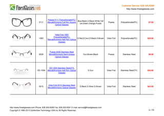 Customer Service: 626-305-8399
http://www.finestglasses.com
5111
Poesia 5111 Polycarbonate(PC)
Mens&Womens Full Rim Square
Optical Glasses
Blue,Black,D.Black,White,Yell
ow,Green,Orange,Purple
Poesia Polycarbonate(PC) $7.65
1083
Vista First 1083
Polycarbonate(PC)
Mens&Womens Half Rim Optical
Glasses
S.Red,S.Gun,D.Black,S.Brown Vista First Polycarbonate(PC) $29.95
6028
Poesia 6028 Stainless Steel
Mens&Womens Semi-rimless
Optical Glasses
Gun,Brown,Black Poesia Stainless Steel $9.95
OD-1004
OD-1004 Stainless Steel/ZYL
Mens&Womens Half Rim Optical
Glasses
S.Gun Vista First Stainless Steel/ZYL $35.90
5015
Vista First 5015 Stainless Steel
Mens&Womens Optical Glasses
S.Black,S.Silver,D.Brown Vista First Stainless Steel $43.95
http://www.finestglasses.com Phone: 626-305-8399 Fax: 626-305-8391 E-mail: service@finestglasses.com
Copyright © 1995-2013 Goldentree Technology USA,Inc All Rights Reserved. 3 / 74
 