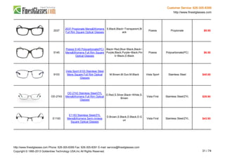 Customer Service: 626-305-8399
http://www.finestglasses.com
2037
2037 Propionate Mens&Womens
Full Rim Square Optical Glasses
S.Black,Black~Transparent,Bl
ack
Poesia Propionate $9.95
5145
Poesia 5145 Polycarbonate(PC)
Mens&Womens Full Rim Square
Optical Glasses
Black~Red,Blue~Black,Black~
Purple,Black,Purple~Black,Pin
k~Black,D.Black
Poesia Polycarbonate(PC) $6.50
9103
Vista Sport 9103 Stainless Steel
Mens Square Full Rim Optical
Glasses
M.Brown,M.Gun,M.Black Vista Sport Stainless Steel $45.00
OD-2743
OD-2743 Stainless Steel/ZYL
Mens&Womens Full Rim Optical
Glasses
D.Red,S.Silver,Black~White,S.
Brown
Vista First Stainless Steel/ZYL $29.90
E1193
E1193 Stainless Steel/ZYL
Mens&Womens Semi-rimless
Square Optical Glasses
D.Brown,S.Black,D.Black,D.G
un
Vista First Stainless Steel/ZYL $43.95
http://www.finestglasses.com Phone: 626-305-8399 Fax: 626-305-8391 E-mail: service@finestglasses.com
Copyright © 1995-2013 Goldentree Technology USA,Inc All Rights Reserved. 31 / 74
 
