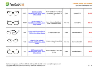 Customer Service: 626-305-8399
http://www.finestglasses.com
2531
2531 Acetate(ZYL)
Mens&Womens Full Rim Square
Optical Glasses
Black~Red,Black~Brown,Black
~White,Black~Green,Black~Gr
ay
Poesia Acetate(ZYL) $14.65
JB8397
JB8397Acetate(ZYL)
Mens&Womens Full Rim Square
Optical Glasses
Black~Multicolor,Black,Black~
White,Transparent~Brown
Vista First Acetate(ZYL) $22.45
1005
Poesia 1005 Stainless Steel/ZYL
Full Rim Mens Optical Glasses
D.Brown,S.Black,Gun Poesia Stainless Steel/ZYL $6.50
1048
Vista First 1048 Stainless
Steel/ZYL Full Rim Mens Optical
Glasses
D.Black,S.Brown,S.Gun,S.Gol
d
Vista First Stainless Steel/ZYL $29.00
226
226 Polycarbonate(PC)
Mens&Womens Full Rim Square
Optical Glasses
Black,Coffee,Red,D.Black,Whi
te,Gray
Poesia Polycarbonate(PC) $9.50
http://www.finestglasses.com Phone: 626-305-8399 Fax: 626-305-8391 E-mail: service@finestglasses.com
Copyright © 1995-2013 Goldentree Technology USA,Inc All Rights Reserved. 32 / 74
 