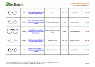 Customer Service: 626-305-8399
http://www.finestglasses.com
163
Vista First 163 Acetate(ZYL) Full
Rim Mens Optical Glasses
Brown Vista First Acetate(ZYL) $39.95
eso6610
Poesia eso6610 Stainless Steel
Mens&Womens Full Rim Optical
Glasses
Brown,Gun,Black,Coffee Poesia Stainless Steel $12.95
LF6002
LF6002 Polycarbonate(PC)
Mens&Womens Full Rim Square
Optical Glasses
Black,Green~Blue,Red,Gray~
Black
Poesia Polycarbonate(PC) $6.50
V8280
V8280 Stainless Steel/ZYL Half
Rim Mens Optical Glasses
S.Silver,S.Brown Vista First Stainless Steel/ZYL $35.90
544
Vista First 0544 Acetate(ZYL)
Mens&Womens Full Rim Optical
Glasses
Brown,Gray,Multicolor Vista First Acetate(ZYL) $35.00
http://www.finestglasses.com Phone: 626-305-8399 Fax: 626-305-8391 E-mail: service@finestglasses.com
Copyright © 1995-2013 Goldentree Technology USA,Inc All Rights Reserved. 35 / 74
 