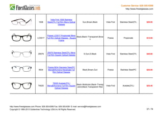 Customer Service: 626-305-8399
http://www.finestglasses.com
1008
Vista First 1008 Stainless
Steel/ZYL Full Rim Mens Optical
Glasses
Gun,Brown,Black Vista First Stainless Steel/ZYL $29.00
LO3017
Poesia LO3017 Propionate Mens
Full Rim Optical Glasses - Square
Frame
Black,Black~Transparent,Brow
n
Poesia Propionate $12.95
Z6579
Z6579 Stainless Steel/ZYL Mens
Full Rim Square Optical Glasses
S.Gun,D.Black Vista First Stainless Steel/ZYL $48.80
6634
Poesia 6634 Stainless Steel/PC
Mens&Womens Rectangle Full
Rim Optical Glasses
Black,Brown,Gun Poesia Stainless Steel/PC $25.00
T6020
T6020 Acetate(ZYL)
Mens&Womens Full Rim Square
Optical Glasses
Black~Multicolor,Black~Transp
arent,Black,Transparent~Red
Vista First Acetate(ZYL) $25.40
http://www.finestglasses.com Phone: 626-305-8399 Fax: 626-305-8391 E-mail: service@finestglasses.com
Copyright © 1995-2013 Goldentree Technology USA,Inc All Rights Reserved. 37 / 74
 