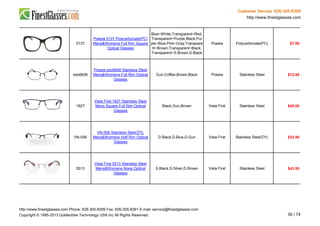 Customer Service: 626-305-8399
http://www.finestglasses.com
5137
Poesia 5137 Polycarbonate(PC)
Mens&Womens Full Rim Square
Optical Glasses
Blue~White,Transparent~Red,
Transparent~Purple,Black,Pur
ple~Blue,Pink~Gray,Transpare
nt~Brown,Transparent~Black,
Transparent~S.Brown,D.Black
Poesia Polycarbonate(PC) $7.95
eso6608
Poesia eso6608 Stainless Steel
Mens&Womens Full Rim Optical
Glasses
Gun,Coffee,Brown,Black Poesia Stainless Steel $12.95
1627
Vista First 1627 Stainless Steel
Mens Square Full Rim Optical
Glasses
Black,Gun,Brown Vista First Stainless Steel $45.00
VN-006
VN-006 Stainless Steel/ZYL
Mens&Womens Half Rim Optical
Glasses
D.Black,D.Blue,D.Gun Vista First Stainless Steel/ZYL $32.90
5013
Vista First 5013 Stainless Steel
Mens&Womens None Optical
Glasses
S.Black,S.Silver,D.Brown Vista First Stainless Steel $43.95
http://www.finestglasses.com Phone: 626-305-8399 Fax: 626-305-8391 E-mail: service@finestglasses.com
Copyright © 1995-2013 Goldentree Technology USA,Inc All Rights Reserved. 39 / 74
 