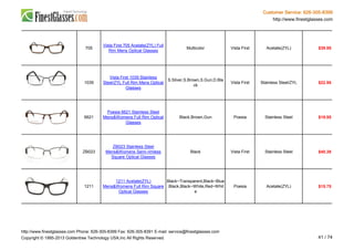 Customer Service: 626-305-8399
http://www.finestglasses.com
705
Vista First 705 Acetate(ZYL) Full
Rim Mens Optical Glasses
Multicolor Vista First Acetate(ZYL) $39.95
1039
Vista First 1039 Stainless
Steel/ZYL Full Rim Mens Optical
Glasses
S.Silver,S.Brown,S.Gun,D.Bla
ck
Vista First Stainless Steel/ZYL $22.95
6621
Poesia 6621 Stainless Steel
Mens&Womens Full Rim Optical
Glasses
Black,Brown,Gun Poesia Stainless Steel $19.95
ZB023
ZB023 Stainless Steel
Mens&Womens Semi-rimless
Square Optical Glasses
Black Vista First Stainless Steel $40.38
1211
1211 Acetate(ZYL)
Mens&Womens Full Rim Square
Optical Glasses
Black~Transparent,Black~Blue
,Black,Black~White,Red~Whit
e
Poesia Acetate(ZYL) $15.75
http://www.finestglasses.com Phone: 626-305-8399 Fax: 626-305-8391 E-mail: service@finestglasses.com
Copyright © 1995-2013 Goldentree Technology USA,Inc All Rights Reserved. 41 / 74
 