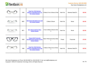Customer Service: 626-305-8399
http://www.finestglasses.com
1093
Vista First 1093 Stainless
Steel/ZYL Mens&Womens Full
Rim Optical Glasses
D.Black,S.Gun,S.Brown,D.Red Vista First Stainless Steel/ZYL $22.95
9857
9857 Monel Mens&Womens Half
Rim Optical Glasses
D.Black,S.Brown Vista First Monel $22.90
9871
9871 Monel Half Rim Mens
Optical Glasses
S.Gun,D.Black,S.Brown,S.Blu
e
Vista First Monel $22.90
3028
Poesia 3028 Propionate
Mens&Womens Square Full Rim
Optical Glasses
Black~White,Dime,Brown,Blac
k
Poesia Propionate $15.00
1062
Vista First 1062 Stainless
Steel/ZYL Mens&Womens Half
Rim Optical Glasses
D.Black,D.Red,D.Gun,D.Brow
n
Vista First Stainless Steel/ZYL $22.95
http://www.finestglasses.com Phone: 626-305-8399 Fax: 626-305-8391 E-mail: service@finestglasses.com
Copyright © 1995-2013 Goldentree Technology USA,Inc All Rights Reserved. 44 / 74
 
