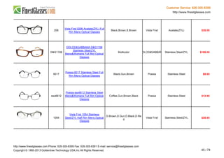 Customer Service: 626-305-8399
http://www.finestglasses.com
206
Vista First 0206 Acetate(ZYL) Full
Rim Mens Optical Glasses
Black,Brown,S.Brown Vista First Acetate(ZYL) $35.00
D&G1158
DOLCE&GABBANA D&G1158
Stainless Steel/ZYL
Mens&Womens Full Rim Optical
Glasses
Multicolor DOLCE&GABBANA Stainless Steel/ZYL $189.00
6017
Poesia 6017 Stainless Steel Full
Rim Mens Optical Glasses
Black,Gun,Brown Poesia Stainless Steel $9.95
eso6612
Poesia eso6612 Stainless Steel
Mens&Womens Full Rim Optical
Glasses
Coffee,Gun,Brown,Black Poesia Stainless Steel $12.95
1054
Vista First 1054 Stainless
Steel/ZYL Half Rim Mens Optical
Glasses
D.Brown,D.Gun,D.Black,D.Re
d
Vista First Stainless Steel/ZYL $29.95
http://www.finestglasses.com Phone: 626-305-8399 Fax: 626-305-8391 E-mail: service@finestglasses.com
Copyright © 1995-2013 Goldentree Technology USA,Inc All Rights Reserved. 45 / 74
 