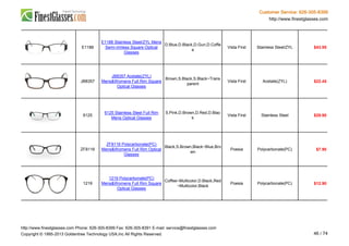 Customer Service: 626-305-8399
http://www.finestglasses.com
E1188
E1188 Stainless Steel/ZYL Mens
Semi-rimless Square Optical
Glasses
D.Blue,D.Black,D.Gun,D.Coffe
e
Vista First Stainless Steel/ZYL $43.95
JB8357
JB8357 Acetate(ZYL)
Mens&Womens Full Rim Square
Optical Glasses
Brown,S.Black,S.Black~Trans
parent
Vista First Acetate(ZYL) $22.45
6125
6125 Stainless Steel Full Rim
Mens Optical Glasses
S.Pink,D.Brown,D.Red,D.Blac
k
Vista First Stainless Steel $29.90
ZF8116
ZF8116 Polycarbonate(PC)
Mens&Womens Full Rim Optical
Glasses
Black,S.Brown,Black~Blue,Bro
wn
Poesia Polycarbonate(PC) $7.90
1219
1219 Polycarbonate(PC)
Mens&Womens Full Rim Square
Optical Glasses
Coffee~Multicolor,D.Black,Red
~Multicolor,Black
Poesia Polycarbonate(PC) $12.90
http://www.finestglasses.com Phone: 626-305-8399 Fax: 626-305-8391 E-mail: service@finestglasses.com
Copyright © 1995-2013 Goldentree Technology USA,Inc All Rights Reserved. 46 / 74
 