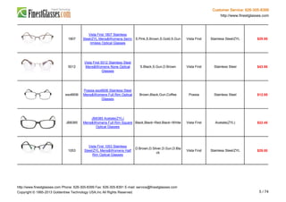 Customer Service: 626-305-8399
http://www.finestglasses.com
1807
Vista First 1807 Stainless
Steel/ZYL Mens&Womens Semi-
rimless Optical Glasses
S.Pink,S.Brown,S.Gold,S.Gun Vista First Stainless Steel/ZYL $29.95
5012
Vista First 5012 Stainless Steel
Mens&Womens None Optical
Glasses
S.Black,S.Gun,D.Brown Vista First Stainless Steel $43.95
eso6606
Poesia eso6606 Stainless Steel
Mens&Womens Full Rim Optical
Glasses
Brown,Black,Gun,Coffee Poesia Stainless Steel $12.95
JB8385
JB8385 Acetate(ZYL)
Mens&Womens Full Rim Square
Optical Glasses
Black,Black~Red,Black~White Vista First Acetate(ZYL) $22.45
1053
Vista First 1053 Stainless
Steel/ZYL Mens&Womens Half
Rim Optical Glasses
D.Brown,D.Silver,D.Gun,D.Bla
ck
Vista First Stainless Steel/ZYL $29.00
http://www.finestglasses.com Phone: 626-305-8399 Fax: 626-305-8391 E-mail: service@finestglasses.com
Copyright © 1995-2013 Goldentree Technology USA,Inc All Rights Reserved. 5 / 74
 