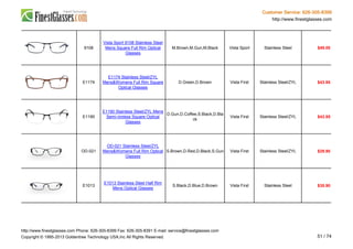 Customer Service: 626-305-8399
http://www.finestglasses.com
9108
Vista Sport 9108 Stainless Steel
Mens Square Full Rim Optical
Glasses
M.Brown,M.Gun,M.Black Vista Sport Stainless Steel $49.00
E1174
E1174 Stainless Steel/ZYL
Mens&Womens Full Rim Square
Optical Glasses
D.Green,D.Brown Vista First Stainless Steel/ZYL $43.95
E1190
E1190 Stainless Steel/ZYL Mens
Semi-rimless Square Optical
Glasses
D.Gun,D.Coffee,S.Black,D.Bla
ck
Vista First Stainless Steel/ZYL $43.95
OD-021
OD-021 Stainless Steel/ZYL
Mens&Womens Full Rim Optical
Glasses
S.Brown,D.Red,D.Black,S.Gun Vista First Stainless Steel/ZYL $29.90
E1013
E1013 Stainless Steel Half Rim
Mens Optical Glasses
S.Black,D.Blue,D.Brown Vista First Stainless Steel $35.90
http://www.finestglasses.com Phone: 626-305-8399 Fax: 626-305-8391 E-mail: service@finestglasses.com
Copyright © 1995-2013 Goldentree Technology USA,Inc All Rights Reserved. 51 / 74
 