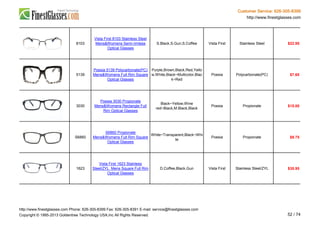 Customer Service: 626-305-8399
http://www.finestglasses.com
8103
Vista First 8103 Stainless Steel
Mens&Womens Semi-rimless
Optical Glasses
S.Black,S.Gun,S.Coffee Vista First Stainless Steel $22.95
5139
Poesia 5139 Polycarbonate(PC)
Mens&Womens Full Rim Square
Optical Glasses
Purple,Brown,Black,Red,Yello
w,White,Black~Multicolor,Blac
k~Red
Poesia Polycarbonate(PC) $7.65
3030
Poesia 3030 Propionate
Mens&Womens Rectangle Full
Rim Optical Glasses
Black~Yellow,Wine
red~Black,M.Black,Black
Poesia Propionate $15.00
S6860
S6860 Propionate
Mens&Womens Full Rim Square
Optical Glasses
White~Transparent,Black~Whi
te
Poesia Propionate $9.75
1623
Vista First 1623 Stainless
Steel/ZYL Mens Square Full Rim
Optical Glasses
D.Coffee,Black,Gun Vista First Stainless Steel/ZYL $35.95
http://www.finestglasses.com Phone: 626-305-8399 Fax: 626-305-8391 E-mail: service@finestglasses.com
Copyright © 1995-2013 Goldentree Technology USA,Inc All Rights Reserved. 52 / 74
 