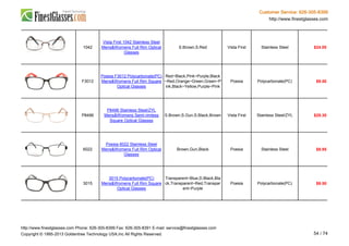 Customer Service: 626-305-8399
http://www.finestglasses.com
1042
Vista First 1042 Stainless Steel
Mens&Womens Full Rim Optical
Glasses
S.Brown,S.Red Vista First Stainless Steel $24.00
F3012
Poesia F3012 Polycarbonate(PC)
Mens&Womens Full Rim Square
Optical Glasses
Red~Black,Pink~Purple,Black
~Red,Orange~Green,Green~P
ink,Black~Yellow,Purple~Pink
Poesia Polycarbonate(PC) $9.50
P8496
P8496 Stainless Steel/ZYL
Mens&Womens Semi-rimless
Square Optical Glasses
S.Brown,S.Gun,S.Black,Brown Vista First Stainless Steel/ZYL $29.30
6022
Poesia 6022 Stainless Steel
Mens&Womens Full Rim Optical
Glasses
Brown,Gun,Black Poesia Stainless Steel $9.95
3015
3015 Polycarbonate(PC)
Mens&Womens Full Rim Square
Optical Glasses
Transparent~Blue,D.Black,Bla
ck,Transparent~Red,Transpar
ent~Purple
Poesia Polycarbonate(PC) $9.50
http://www.finestglasses.com Phone: 626-305-8399 Fax: 626-305-8391 E-mail: service@finestglasses.com
Copyright © 1995-2013 Goldentree Technology USA,Inc All Rights Reserved. 54 / 74
 