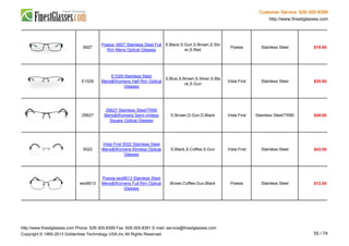 Customer Service: 626-305-8399
http://www.finestglasses.com
6927
Poesia 6927 Stainless Steel Full
Rim Mens Optical Glasses
S.Black,S.Gun,S.Brown,S.Silv
er,S.Red
Poesia Stainless Steel $19.90
E1029
E1029 Stainless Steel
Mens&Womens Half Rim Optical
Glasses
S.Blue,S.Brown,S.Silver,S.Bla
ck,S.Gun
Vista First Stainless Steel $35.90
Z6627
Z6627 Stainless Steel/TR90
Mens&Womens Semi-rimless
Square Optical Glasses
D.Brown,D.Gun,D.Black Vista First Stainless Steel/TR90 $48.80
5022
Vista First 5022 Stainless Steel
Mens&Womens Rimless Optical
Glasses
S.Black,S.Coffee,S.Gun Vista First Stainless Steel $43.95
eso6613
Poesia eso6613 Stainless Steel
Mens&Womens Full Rim Optical
Glasses
Brown,Coffee,Gun,Black Poesia Stainless Steel $12.95
http://www.finestglasses.com Phone: 626-305-8399 Fax: 626-305-8391 E-mail: service@finestglasses.com
Copyright © 1995-2013 Goldentree Technology USA,Inc All Rights Reserved. 55 / 74
 