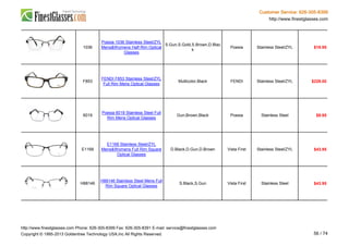 Customer Service: 626-305-8399
http://www.finestglasses.com
1036
Poesia 1036 Stainless Steel/ZYL
Mens&Womens Half Rim Optical
Glasses
S.Gun,S.Gold,S.Brown,D.Blac
k
Poesia Stainless Steel/ZYL $19.95
F853
FENDI F853 Stainless Steel/ZYL
Full Rim Mens Optical Glasses
Multicolor,Black FENDI Stainless Steel/ZYL $229.00
6019
Poesia 6019 Stainless Steel Full
Rim Mens Optical Glasses
Gun,Brown,Black Poesia Stainless Steel $9.95
E1168
E1168 Stainless Steel/ZYL
Mens&Womens Full Rim Square
Optical Glasses
D.Black,D.Gun,D.Brown Vista First Stainless Steel/ZYL $43.95
H88146
H88146 Stainless Steel Mens Full
Rim Square Optical Glasses
S.Black,S.Gun Vista First Stainless Steel $43.95
http://www.finestglasses.com Phone: 626-305-8399 Fax: 626-305-8391 E-mail: service@finestglasses.com
Copyright © 1995-2013 Goldentree Technology USA,Inc All Rights Reserved. 56 / 74
 