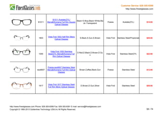 Customer Service: 626-305-8399
http://www.finestglasses.com
B1011
B1011 Acetate(ZYL)
Mens&Womens Full Rim Square
Optical Glasses
Black~D.Blue,Black~White,Bla
ck~Transparent
Poesia Acetate(ZYL) $14.65
1603
Vista First 1603 Half Rim Mens
Optical Glasses
S.Black,S.Gun,S.Brown Vista First Stainless Steel/Propionate $25.00
1055
Vista First 1055 Stainless
Steel/ZYL Mens&Womens Full
Rim Optical Glasses
D.Red,D.Black,D.Brown,D.Gu
n
Vista First Stainless Steel/ZYL $22.95
eso6607
Poesia eso6607 Stainless Steel
Mens&Womens Full Rim Optical
Glasses
Brown,Coffee,Black,Gun Poesia Stainless Steel $12.95
1617
Vista First 1617 Stainless Steel
Full Rim Mens Optical Glasses
D.Brown,D.Gun,Silver Vista First Stainless Steel $29.95
http://www.finestglasses.com Phone: 626-305-8399 Fax: 626-305-8391 E-mail: service@finestglasses.com
Copyright © 1995-2013 Goldentree Technology USA,Inc All Rights Reserved. 58 / 74
 