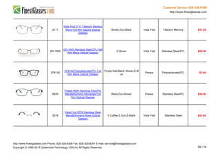 Customer Service: 626-305-8399
http://www.finestglasses.com
2111
Vista First 2111 Titanium Memory
Mens Full Rim Square Optical
Glasses
Brown,Gun,Black Vista First Titanium Memory $37.38
OD-1005
OD-1005 Stainless Steel/ZYL Half
Rim Mens Optical Glasses
D.Brown Vista First Stainless Steel/ZYL $35.90
ZF8130
ZF8130 Polycarbonate(PC) Full
Rim Mens Optical Glasses
Purple,Red,Black~Brown,D.Bl
ue
Poesia Polycarbonate(PC) $7.90
6629
Poesia 6629 Stainless Steel/PC
Mens&Womens Rectangle Full
Rim Optical Glasses
Black,Gun,Brown Poesia Stainless Steel/PC $26.00
5018
Vista First 5018 Stainless Steel
Mens&Womens None Optical
Glasses
S.Coffee,S.Gun,S.Black Vista First Stainless Steel $43.95
http://www.finestglasses.com Phone: 626-305-8399 Fax: 626-305-8391 E-mail: service@finestglasses.com
Copyright © 1995-2013 Goldentree Technology USA,Inc All Rights Reserved. 59 / 74
 