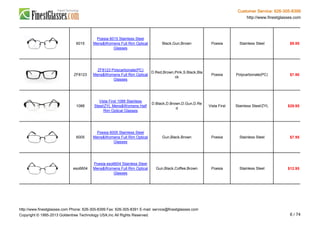 Customer Service: 626-305-8399
http://www.finestglasses.com
6015
Poesia 6015 Stainless Steel
Mens&Womens Full Rim Optical
Glasses
Black,Gun,Brown Poesia Stainless Steel $9.95
ZF8123
ZF8123 Polycarbonate(PC)
Mens&Womens Full Rim Optical
Glasses
D.Red,Brown,Pink,S.Black,Bla
ck
Poesia Polycarbonate(PC) $7.90
1088
Vista First 1088 Stainless
Steel/ZYL Mens&Womens Half
Rim Optical Glasses
D.Black,D.Brown,D.Gun,D.Re
d
Vista First Stainless Steel/ZYL $29.95
6005
Poesia 6005 Stainless Steel
Mens&Womens Full Rim Optical
Glasses
Gun,Black,Brown Poesia Stainless Steel $7.95
eso6604
Poesia eso6604 Stainless Steel
Mens&Womens Full Rim Optical
Glasses
Gun,Black,Coffee,Brown Poesia Stainless Steel $12.95
http://www.finestglasses.com Phone: 626-305-8399 Fax: 626-305-8391 E-mail: service@finestglasses.com
Copyright © 1995-2013 Goldentree Technology USA,Inc All Rights Reserved. 6 / 74
 
