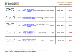 Customer Service: 626-305-8399
http://www.finestglasses.com
1056
Vista First 1056 Stainless
Steel/ZYL Full Rim Mens Optical
Glasses
D.Brown,D.Red,D.Gun,D.Blue Vista First Stainless Steel/ZYL $22.95
E1196
E1196 Stainless Steel Mens Full
Rim Square Optical Glasses
D.Gun,D.Black,D.Brown,D.Blu
e
Vista First Stainless Steel $43.95
1066
Vista First 1066 Stainless
Steel/ZYL Half Rim Mens Optical
Glasses
D.Blue,D.Gun,D.Black,D.Brow
n
Vista First Stainless Steel/ZYL $25.95
L2607
LACOSTE L2607 Stainless
Steel/ZYL Mens&Womens Full
Rim Optical Glasses
White~Transparent LACOSTE Stainless Steel/ZYL $169.00
ZB019
ZB019 Stainless Steel Mens Full
Rim Square Optical Glasses
Silver Vista First Stainless Steel $33.44
http://www.finestglasses.com Phone: 626-305-8399 Fax: 626-305-8391 E-mail: service@finestglasses.com
Copyright © 1995-2013 Goldentree Technology USA,Inc All Rights Reserved. 60 / 74
 