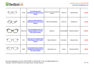 Customer Service: 626-305-8399
http://www.finestglasses.com
E1054
E1054 Stainless Steel
Mens&Womens Half Rim Optical
Glasses
S.Black,S.Gun,S.Red,D.Blue,S
.Brown
Vista First Stainless Steel $39.90
396
Vista First 0396 Acetate(ZYL)
Mens&Womens Full Rim Optical
Glasses
Black~Red,Red,Black Vista First Acetate(ZYL) $35.00
D&G1165
DOLCE&GABBANA D&G1165
Stainless Steel/ZYL Full Rim
Mens Optical Glasses
Multicolor DOLCE&GABBANA Stainless Steel/ZYL $189.00
9101
Vista Sport 9101 Stainless Steel
Mens Square Full Rim Optical
Glasses
Black,Coffee,Gun Vista Sport Stainless Steel $45.00
6628
Poesia 6628 Stainless Steel/PC
Mens&Womens Rectangle Full
Rim Optical Glasses
Black,Brown,Gun Poesia Stainless Steel/PC $26.00
http://www.finestglasses.com Phone: 626-305-8399 Fax: 626-305-8391 E-mail: service@finestglasses.com
Copyright © 1995-2013 Goldentree Technology USA,Inc All Rights Reserved. 61 / 74
 