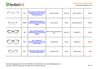 Customer Service: 626-305-8399
http://www.finestglasses.com
2119
Vista First 2119 Titanium Memory
Mens&Womens Semi-rimless
Oval Optical Glasses
Brown,Gun,Black Vista First Titanium Memory $37.38
H88089
H88089 Stainless Steel/ZYL
Mens&Womens Half Rim Optical
Glasses
S.Gun,S.Black Poesia Stainless Steel/ZYL $19.90
482
Vista First 0482 Acetate(ZYL)
Mens&Womens Full Rim Optical
Glasses
Black~Yellow,Purple,Black~W
hite
Vista First Acetate(ZYL) $35.00
T6011
T6011 Acetate(ZYL)
Mens&Womens Full Rim Square
Optical Glasses
S.Black,Black Poesia Acetate(ZYL) $19.55
6001
Poesia 6001 Stainless Steel Full
Rim Mens Optical Glasses
Gun,Black,Brown Poesia Stainless Steel $9.95
http://www.finestglasses.com Phone: 626-305-8399 Fax: 626-305-8391 E-mail: service@finestglasses.com
Copyright © 1995-2013 Goldentree Technology USA,Inc All Rights Reserved. 65 / 74
 