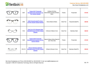 Customer Service: 626-305-8399
http://www.finestglasses.com
3027
Poesia 3027 Propionate
Mens&Womens Rectangle Full
Rim Optical Glasses
M.Black~M.Wine
Red,M.Black~M.Blue,M.Black,
Black
Poesia Propionate $15.00
3290
3290 Polycarbonate(PC) Mens
Full Rim Square Optical Glasses
Brown,Black,D.Black Vista First Polycarbonate(PC) $29.99
1612
Vista First 1612 Stainless Steel
Mens&Womens Full Rim Optical
Glasses
D.Brown,D.Black,D.Gun Vista First Stainless Steel $29.00
3026
Poesia 3026 Propionate
Mens&Womens Square Full Rim
Optical Glasses
Black,M.Black,White~Black,Bl
ack~Wine Red
Poesia Propionate $15.00
OD-013
OD-013 Stainless Steel/ZYL
Mens&Womens Full Rim Optical
Glasses
S.Black,S.Brown,S.Gun Vista First Stainless Steel/ZYL $29.90
http://www.finestglasses.com Phone: 626-305-8399 Fax: 626-305-8391 E-mail: service@finestglasses.com
Copyright © 1995-2013 Goldentree Technology USA,Inc All Rights Reserved. 66 / 74
 
