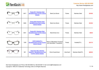 Customer Service: 626-305-8399
http://www.finestglasses.com
6617
Poesia 6617 Stainless Steel
Mens&Womens Full Rim Optical
Glasses
Black,Gun,Brown Poesia Stainless Steel $19.95
6626
Poesia 6626 Stainless Steel
Mens&Womens Semi-rimless
Optical Glasses
Black,Gun,Brown Poesia Stainless Steel $19.95
6031
Poesia 6031 Stainless Steel
Mens&Womens Full Rim Optical
Glasses
Black,Brown,Gun Poesia Stainless Steel $9.95
1209
1209 Acetate(ZYL)
Mens&Womens Full Rim Square
Optical Glasses
Black~Coffee,Black~Purple,Bl
ack~Blue,Black~Transparent
Poesia Acetate(ZYL) $15.75
901
Vista Sport 0901 Stainless
Steel/ZYL Mens&Womens Oval
Full Rim Optical Glasses
Dime,Purple,Brown Vista Sport Stainless Steel/ZYL $49.95
http://www.finestglasses.com Phone: 626-305-8399 Fax: 626-305-8391 E-mail: service@finestglasses.com
Copyright © 1995-2013 Goldentree Technology USA,Inc All Rights Reserved. 7 / 74
 