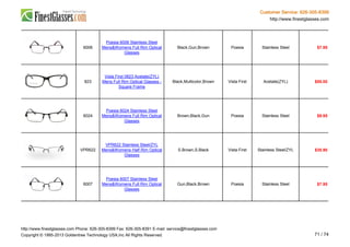 Customer Service: 626-305-8399
http://www.finestglasses.com
6006
Poesia 6006 Stainless Steel
Mens&Womens Full Rim Optical
Glasses
Black,Gun,Brown Poesia Stainless Steel $7.95
823
Vista First 0823 Acetate(ZYL)
Mens Full Rim Optical Glasses -
Square Frame
Black,Multicolor,Brown Vista First Acetate(ZYL) $55.00
6024
Poesia 6024 Stainless Steel
Mens&Womens Full Rim Optical
Glasses
Brown,Black,Gun Poesia Stainless Steel $9.95
VPR622
VPR622 Stainless Steel/ZYL
Mens&Womens Half Rim Optical
Glasses
S.Brown,S.Black Vista First Stainless Steel/ZYL $35.90
6007
Poesia 6007 Stainless Steel
Mens&Womens Full Rim Optical
Glasses
Gun,Black,Brown Poesia Stainless Steel $7.95
http://www.finestglasses.com Phone: 626-305-8399 Fax: 626-305-8391 E-mail: service@finestglasses.com
Copyright © 1995-2013 Goldentree Technology USA,Inc All Rights Reserved. 71 / 74
 