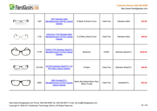 Customer Service: 626-305-8399
http://www.finestglasses.com
1397
1397 Stainless Steel
Mens&Womens Half Rim Optical
Glasses
D.Black,S.Brown,S.Gun Vista First Stainless Steel $34.90
1102
Vista First 1102 Stainless Steel
Mens&Womens Full Rim Optical
Glasses
S.COffee,D.Blue,S.Gun Vista First Stainless Steel $25.00
F77R
FENDI F77R Stainless Steel/ZYL
Mens&Womens Full Rim Optical
Glasses
Multicolor FENDI Stainless Steel/ZYL $229.00
OD-036
OD-036 Stainless Steel/ZYL Full
Rim Mens Optical Glasses
D.Black Vista First Stainless Steel/ZYL $29.90
8060
8060 Acetate(ZYL)
Mens&Womens Full Rim Square
Optical Glasses
Black~Blue,Black,Black~Red,
Black~Purple
Vista First Acetate(ZYL) $24.45
http://www.finestglasses.com Phone: 626-305-8399 Fax: 626-305-8391 E-mail: service@finestglasses.com
Copyright © 1995-2013 Goldentree Technology USA,Inc All Rights Reserved. 72 / 74
 