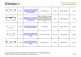 Customer Service: 626-305-8399
http://www.finestglasses.com
6639
Poesia 6639 Stainless Steel/PC
Mens&Womens Rectangle Full
Rim Optical Glasses
Brown,Black,Gun Poesia Stainless Steel/PC $27.00
5134
Poesia 5134 Polycarbonate(PC)
Mens&Womens Full Rim Square
Optical Glasses
Black~Pink,Multicolor~Red,Bla
ck,Red~Pink,Red,Black~Trans
parent,Black~Multicolor,Yellow
,Pink,White,Brown,Red~Multic
olor
Poesia Polycarbonate(PC) $7.65
V8446
V8446 Stainless Steel/ZYL Full
Rim Mens Optical Glasses
S.Gun,S.Brown Vista First Stainless Steel/ZYL $35.90
1610
Vista First 1610 Stainless Steel
Mens&Womens Full Rim Optical
Glasses
D.Gun,D.Black,D.Brown Vista First Stainless Steel $29.00
6618
Poesia 6618 Stainless Steel
Mens&Womens Full Rim Optical
Glasses
Black,Brown,Gun Poesia Stainless Steel $19.95
http://www.finestglasses.com Phone: 626-305-8399 Fax: 626-305-8391 E-mail: service@finestglasses.com
Copyright © 1995-2013 Goldentree Technology USA,Inc All Rights Reserved. 73 / 74
 