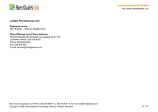 Customer Service: 626-305-8399
http://www.finestglasses.com
Contact FinestGlasses.com
Business Hours:
M-F: 8:30 am -- 5:00 pm (Pacific Time)
FinestGlasses Local Store Address:
10423 Valley Blvd #F,El Monte,Los Angeles,CA 91731
Customer Service: 626-305-8399
Phone: 626-305-8399
Fax: 626-305-8391
E-mail: service@finestglasses.com
http://www.finestglasses.com Phone: 626-305-8399 Fax: 626-305-8391 E-mail: service@finestglasses.com
Copyright © 1995-2013 Goldentree Technology USA,Inc All Rights Reserved. 74 / 74
 