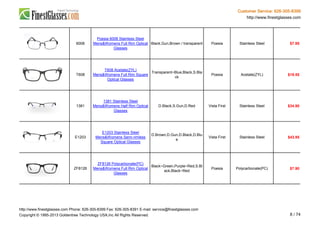 Customer Service: 626-305-8399
http://www.finestglasses.com
6008
Poesia 6008 Stainless Steel
Mens&Womens Full Rim Optical
Glasses
Black,Gun,Brown / transparent Poesia Stainless Steel $7.95
T608
T608 Acetate(ZYL)
Mens&Womens Full Rim Square
Optical Glasses
Transparent~Blue,Black,S.Bla
ck
Poesia Acetate(ZYL) $19.55
1381
1381 Stainless Steel
Mens&Womens Half Rim Optical
Glasses
D.Black,S.Gun,D.Red Vista First Stainless Steel $34.90
E1203
E1203 Stainless Steel
Mens&Womens Semi-rimless
Square Optical Glasses
D.Brown,D.Gun,D.Black,D.Blu
e
Vista First Stainless Steel $43.95
ZF8126
ZF8126 Polycarbonate(PC)
Mens&Womens Full Rim Optical
Glasses
Black~Green,Purple~Red,S.Bl
ack,Black~Red
Poesia Polycarbonate(PC) $7.90
http://www.finestglasses.com Phone: 626-305-8399 Fax: 626-305-8391 E-mail: service@finestglasses.com
Copyright © 1995-2013 Goldentree Technology USA,Inc All Rights Reserved. 8 / 74
 