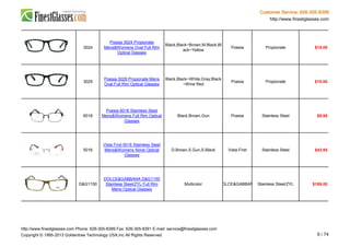 Customer Service: 626-305-8399
http://www.finestglasses.com
3024
Poesia 3024 Propionate
Mens&Womens Oval Full Rim
Optical Glasses
Black,Black~Brown,M.Black,Bl
ack~Yellow
Poesia Propionate $15.00
3029
Poesia 3029 Propionate Mens
Oval Full Rim Optical Glasses
Black,Black~White,Gray,Black
~Wine Red
Poesia Propionate $15.00
6018
Poesia 6018 Stainless Steel
Mens&Womens Full Rim Optical
Glasses
Black,Brown,Gun Poesia Stainless Steel $9.95
5016
Vista First 5016 Stainless Steel
Mens&Womens None Optical
Glasses
D.Brown,S.Gun,S.Black Vista First Stainless Steel $43.95
D&G1150
DOLCE&GABBANA D&G1150
Stainless Steel/ZYL Full Rim
Mens Optical Glasses
Multicolor DOLCE&GABBANA Stainless Steel/ZYL $189.00
http://www.finestglasses.com Phone: 626-305-8399 Fax: 626-305-8391 E-mail: service@finestglasses.com
Copyright © 1995-2013 Goldentree Technology USA,Inc All Rights Reserved. 9 / 74
 