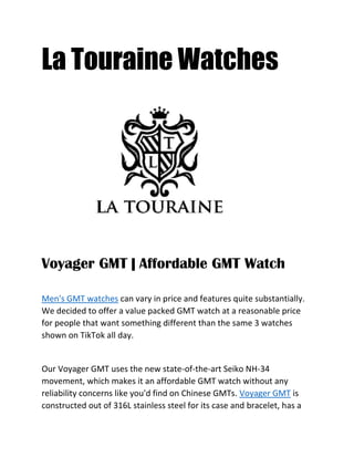 La Touraine Watches
Voyager GMT | Affordable GMT Watch
Men's GMT watches can vary in price and features quite substantially.
We decided to offer a value packed GMT watch at a reasonable price
for people that want something different than the same 3 watches
shown on TikTok all day.
Our Voyager GMT uses the new state-of-the-art Seiko NH-34
movement, which makes it an affordable GMT watch without any
reliability concerns like you'd find on Chinese GMTs. Voyager GMT is
constructed out of 316L stainless steel for its case and bracelet, has a
 