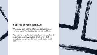 2. GET RID OF YOUR NOSE HAIR
When you can't tell the difference between nose
hair and upper-lip stubble, you have a problem.
Few men ever tackle their nose hair – even when it
resembles an unruly bush in a bat cave – but
everybody except you thinks it needs to be dealt
with.
 