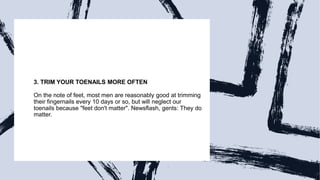 3. TRIM YOUR TOENAILS MORE OFTEN
On the note of feet, most men are reasonably good at trimming
their fingernails every 10 days or so, but will neglect our
toenails because "feet don't matter". Newsflash, gents: They do
matter.
 