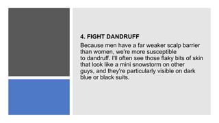 4. FIGHT DANDRUFF
Because men have a far weaker scalp barrier
than women, we're more susceptible
to dandruff. I'll often see those flaky bits of skin
that look like a mini snowstorm on other
guys, and they're particularly visible on dark
blue or black suits.
 