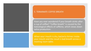 5. TERMINATE COFFEE BREATH
Have you ever wondered if your breath stinks after
a cup of coffee? "Coffee breath" is caused by the
toxicological effects of caffeine, which slows down
saliva production.
When your mouth is dry, bacteria thrives inside
your mouth and the result is bad breath across a
meeting room table.
 