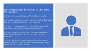 Personal and professional development is important for the
following reasons:
1. It is a way for people to assess their skills and qualities.
2. It helps individuals to consider their aims in life and set goals
in order to realize and maximize their potential.
3. It allows you to be proactive in bringing your goals to life,
giving you a sense of self-awareness and direction.
4. It gives you a competitive edge in a crowded workforce,
helping differentiate yourself and stand out to future
employers.
5. It can also help you realize any leadership qualities and
capability you may have, and potentially widening your job
search and opportunities available.
 