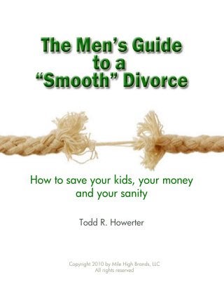 The Men’s Guide 
to a 
“Smooth” Divorce 
How to save your kids, your money 
and your sanity 
Todd R. Howerter 
Copyright 2010 by Mile High Brands, LLC 
All rights reserved 
 