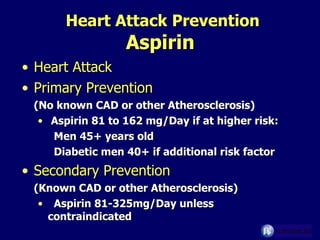 Heart Attack Prevention Aspirin   Heart Attack Primary Prevention (No known CAD or other Atherosclerosis) Aspirin 81 to 162 mg/Day if at higher risk: Men 45+ years old Diabetic men 40+ if additional risk factor Secondary Prevention   (Known CAD or other Atherosclerosis) Aspirin 81-325mg/Day unless  contraindicated 
