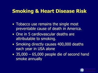 Smoking & Heart Disease Risk Tobacco use remains the single most preventable cause of death in America. One in 5 cardiovascular deaths are attributable to smoking. Smoking directly causes 400,000 deaths each year in USA alone  35,000 – 65,000 people die of second hand smoke annually 