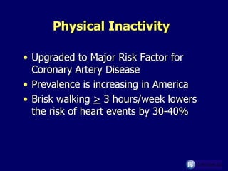 Physical Inactivity  Upgraded to Major Risk Factor for Coronary Artery Disease Prevalence is increasing in America Brisk walking  >  3 hours/week lowers the risk of heart events by 30-40% 