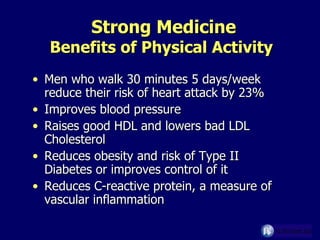 Strong Medicine Benefits of Physical Activity Men who walk 30 minutes 5 days/week reduce their risk of heart attack by 23% Improves blood pressure Raises good HDL and lowers bad LDL Cholesterol  Reduces obesity and risk of Type II Diabetes or improves control of it Reduces C-reactive protein, a measure of vascular inflammation 