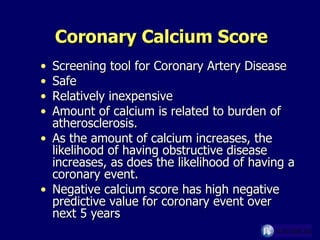 Coronary Calcium Score Screening tool for Coronary Artery Disease Safe Relatively inexpensive Amount of calcium is related to burden of atherosclerosis. As the amount of calcium increases, the likelihood of having obstructive disease increases, as does the likelihood of having a coronary event.  Negative calcium score has high negative predictive value for coronary event over next 5 years 