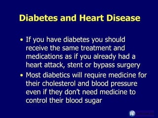 Diabetes and Heart Disease If you have diabetes you should receive the same treatment and medications as if you already had a heart attack, stent or bypass surgery Most diabetics will require medicine for their cholesterol and blood pressure even if they don’t need medicine to control their blood sugar 