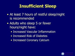 Insufficient Sleep At least 7 hours of restful sleep/night is recommended Adults who sleep 5 or fewer hours/night have: Increased Vascular Inflammation Increased Risk of Diabetes Increased Coronary Calcium 