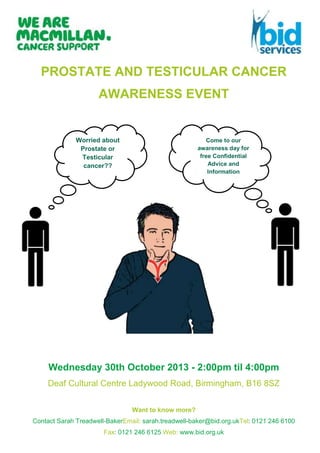 PROSTATE AND TESTICULAR CANCER
AWARENESS EVENT

Worried about
Prostate or
Testicular
cancer??

Come to our
awareness day for
free Confidential
Advice and
Information

Wednesday 30th October 2013 - 2:00pm til 4:00pm
Deaf Cultural Centre Ladywood Road, Birmingham, B16 8SZ
Want to know more?
Contact Sarah Treadwell-BakerEmail: sarah.treadwell-baker@bid.org.ukTel: 0121 246 6100
Fax: 0121 246 6125 Web: www.bid.org.uk

 