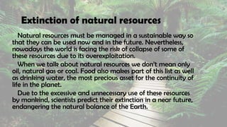 Extinction of natural resources
Natural resources must be managed in a sustainable way so
that they can be used now and in the future. Nevertheless,
nowadays the world is facing the risk of collapse of some of
these resources due to its overexploitation.
When we talk about natural resources we don’t mean only
oil, natural gas or coal. Food also makes part of this list as well
as drinking water, the most precious asset for the continuity of
life in the planet.
Due to the excessive and unnecessary use of these resources
by mankind, scientists predict their extinction in a near future,
endangering the natural balance of the Earth.
 