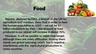 Food
Reports disclosed by FAO, a branch of the UN for
agriculture and nutrition, show that in order to feed
the human population in 2050 – we will be 9,1
billion inhabitants by then – the amount of food
produced in our planet will increase in about 70%.
However, it will be possible to reach that target,
although there are many difficulties. Among them
stands out global warming, which has a negative
interference with the agricultural production in
many countries.
 